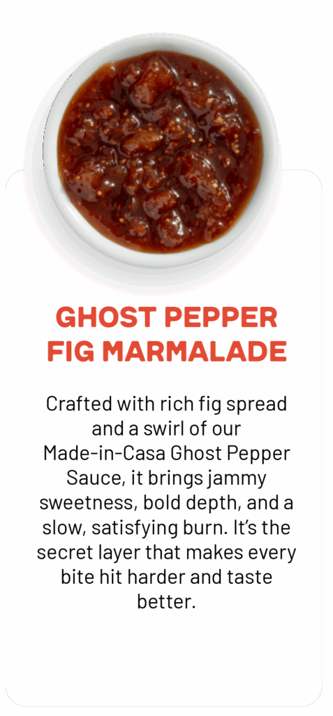 GHOST PEPPER FIG MARMALADE Crafted with rich fig spread and a swirl of our Made-in-Casa Ghost Pepper Sauce, it brings jammy sweetness, bold depth, and a slow, satisfying burn. It's the secret layer that makes every bite hit harder and taste better.