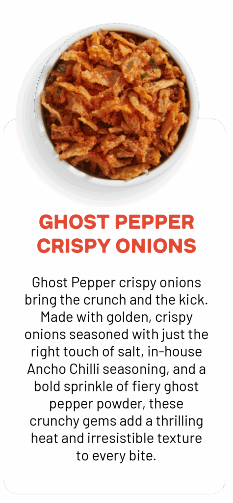 GHOST PEPPER CRISPY ONIONS Ghost Pepper crispy onions bring the crunch and the kick. Made with golden, crispy onions seasoned with just the right touch of salt, in-house Ancho Chilli seasoning, and a bold sprinkle of fiery ghost pepper powder, these crunchy gems add a thrilling heat and irresistible texture to every bite.