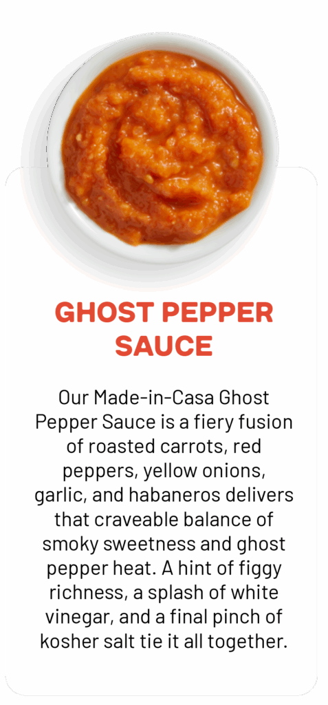 GHOST PEPPER SAUCE Our Made-in-Casa Ghost Pepper Sauce is a fiery fusion of roasted carrots, red peppers, yellow onions, garlic, and habaneros delivers that craveable balance of smoky sweetness and ghost pepper heat. A hint of figgy richness, a splash of white vinegar, and a final pinch of kosher salt tie it all together.