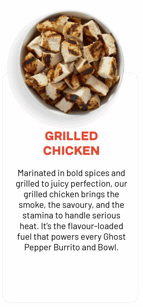 GRILLED CHICKEN Marinated in bold spices and grilled to juicy perfection, our grilled chicken brings the smoke, the savoury, and the stamina to handle serious heat. It's the flavour-loaded fuel that powers every Ghost Pepper Burrito and Bowl.